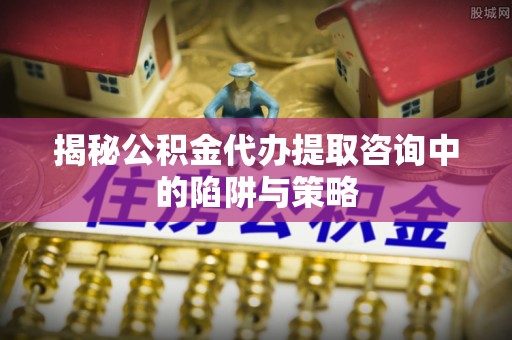 罗湖揭秘公积金代办提取咨询中的陷阱与策略