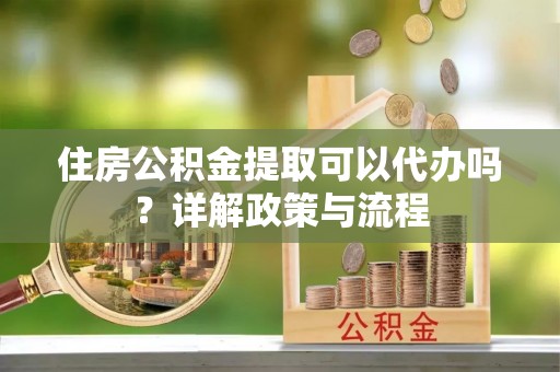 罗湖住房公积金提取可以代办吗？详解政策与流程