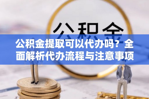 罗湖公积金提取可以代办吗？全面解析代办流程与注意事项